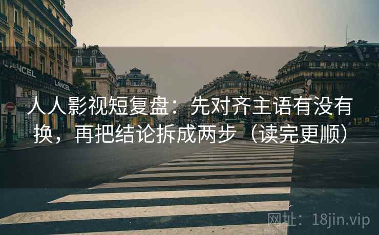 人人影视短复盘：先对齐主语有没有换，再把结论拆成两步（读完更顺）