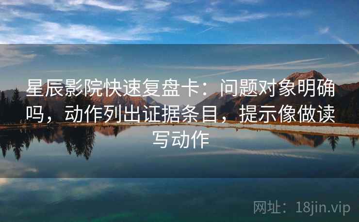 星辰影院快速复盘卡：问题对象明确吗，动作列出证据条目，提示像做读写动作