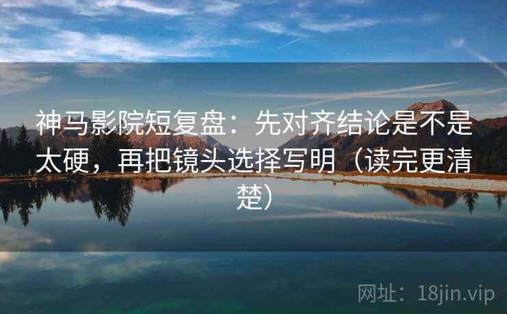神马影院短复盘：先对齐结论是不是太硬，再把镜头选择写明（读完更清楚）