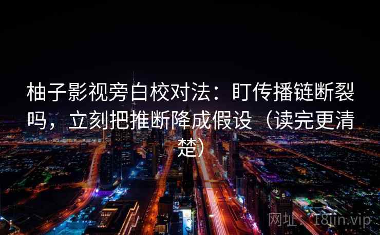 柚子影视旁白校对法：盯传播链断裂吗，立刻把推断降成假设（读完更清楚）
