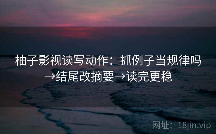 柚子影视读写动作：抓例子当规律吗→结尾改摘要→读完更稳