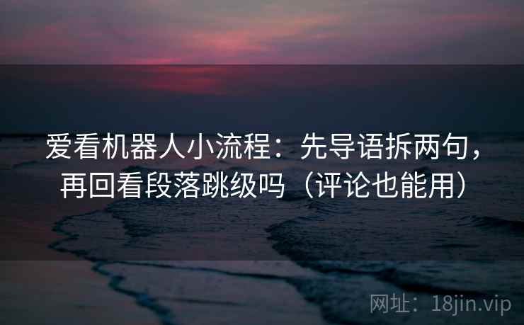 爱看机器人小流程：先导语拆两句，再回看段落跳级吗（评论也能用）