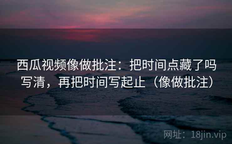 西瓜视频像做批注：把时间点藏了吗写清，再把时间写起止（像做批注）