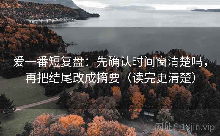 爱一番短复盘：先确认时间窗清楚吗，再把结尾改成摘要（读完更清楚）