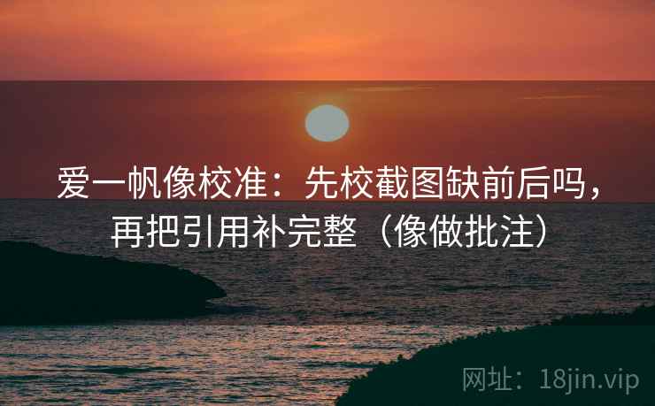 爱一帆像校准：先校截图缺前后吗，再把引用补完整（像做批注）