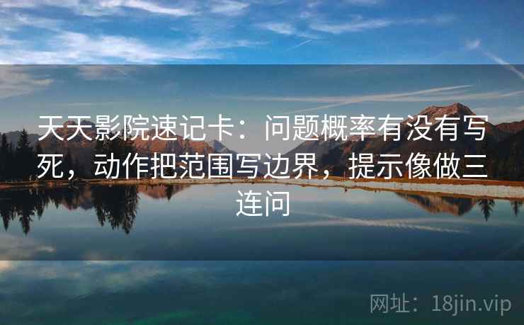 天天影院速记卡：问题概率有没有写死，动作把范围写边界，提示像做三连问