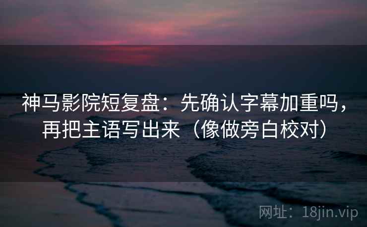 神马影院短复盘：先确认字幕加重吗，再把主语写出来（像做旁白校对）
