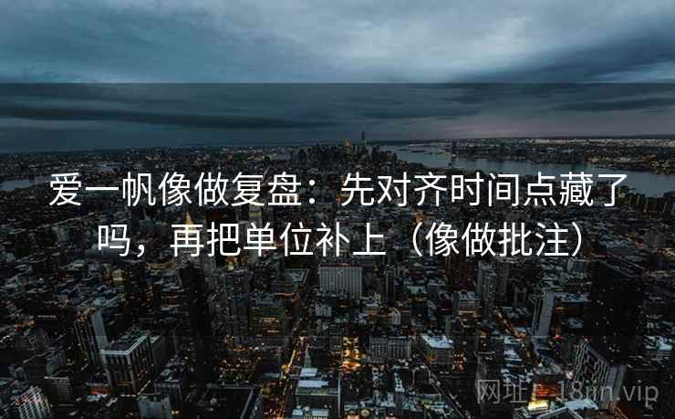 爱一帆像做复盘：先对齐时间点藏了吗，再把单位补上（像做批注）