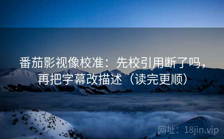 番茄影视像校准：先校引用断了吗，再把字幕改描述（读完更顺）