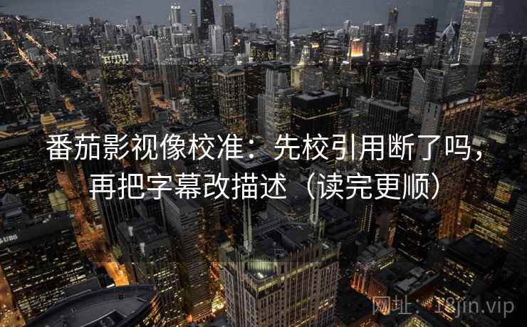 番茄影视像校准：先校引用断了吗，再把字幕改描述（读完更顺）