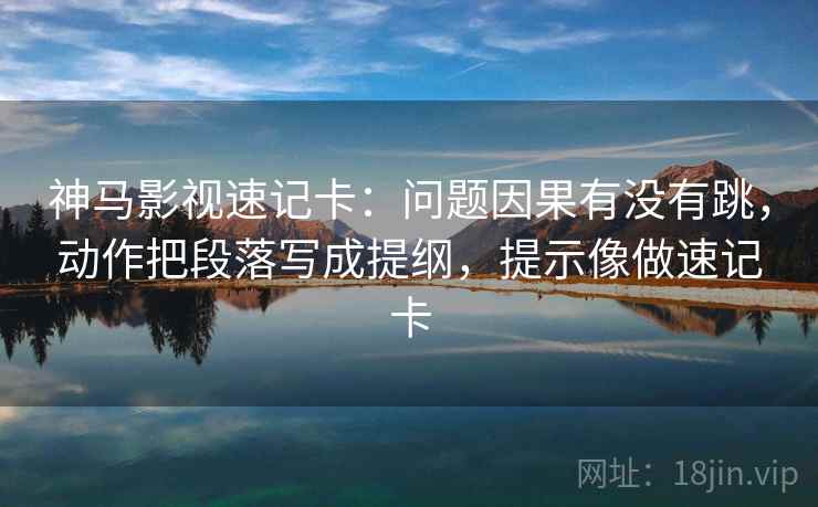 神马影视速记卡：问题因果有没有跳，动作把段落写成提纲，提示像做速记卡