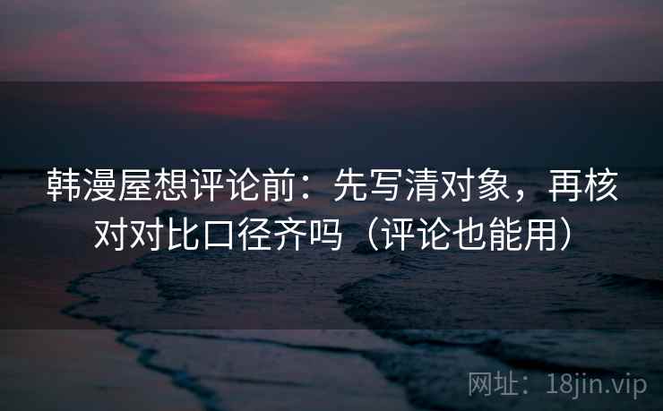 韩漫屋想评论前：先写清对象，再核对对比口径齐吗（评论也能用）