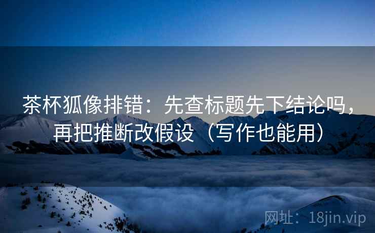 茶杯狐像排错：先查标题先下结论吗，再把推断改假设（写作也能用）