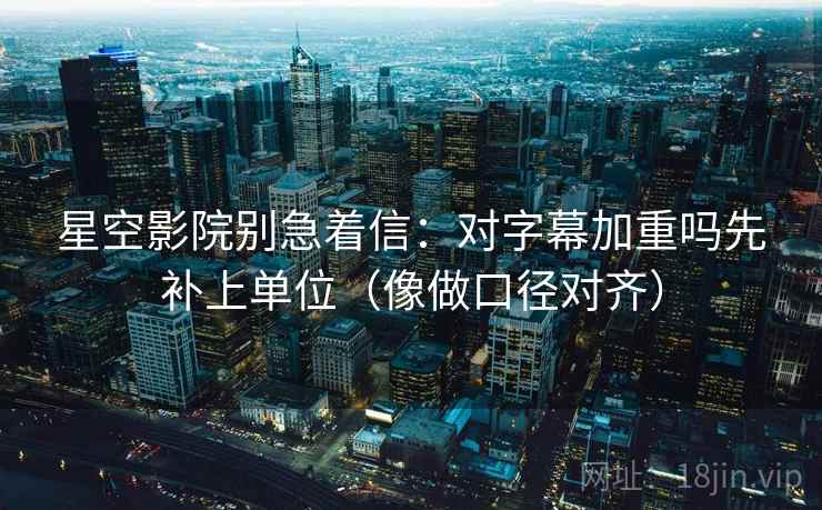 星空影院别急着信：对字幕加重吗先补上单位（像做口径对齐）