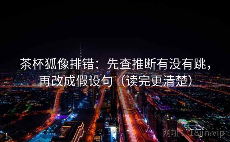 茶杯狐像排错：先查推断有没有跳，再改成假设句（读完更清楚）