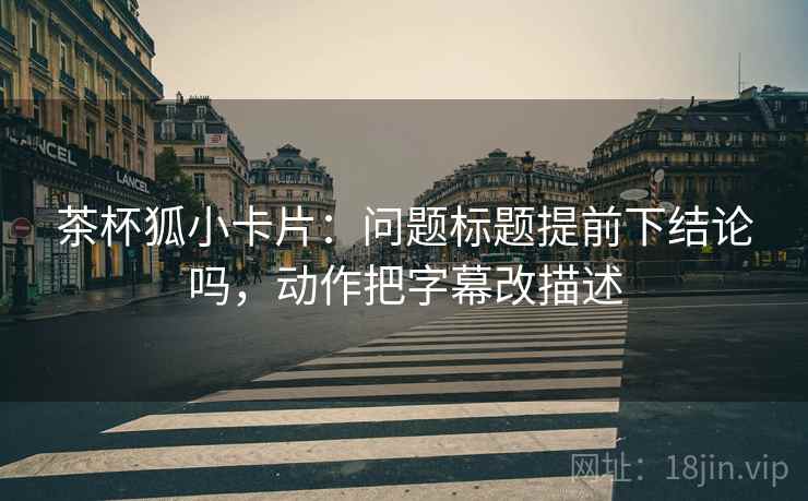 茶杯狐小卡片：问题标题提前下结论吗，动作把字幕改描述