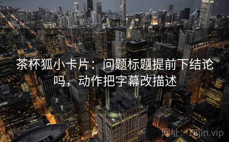 茶杯狐小卡片：问题标题提前下结论吗，动作把字幕改描述